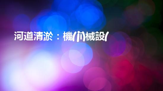 河道清淤：機(jī)械設(shè)備的黑科技，你知道有哪些？